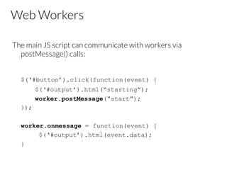 Web Workers
The main JS script can communicate with workers via
postMessage() calls:


$(‘#button’).click(function(event) {
$(‘#output’).html(“starting”);
worker.postMessage(“start”);
});
worker.onmessage = function(event) {
$(‘#output’).html(event.data);
}

 