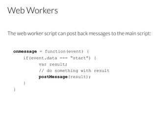 Web Workers
The web worker script can post back messages to the main script:


onmessage = function(event) {
if(event.data === “start”) {
var result;
// do something with result
postMessage(result);
}
}

 