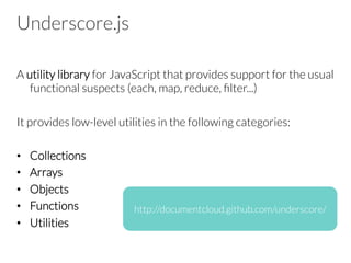 Underscore.js
A utility library for JavaScript that provides support for the usual
functional suspects (each, map, reduce, ﬁlter...) 

It provides low-level utilities in the following categories:

•  Collections
•  Arrays
•  Objects
•  Functions
•  Utilities
http://documentcloud.github.com/underscore/
 