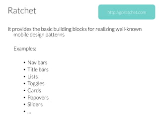 Ratchet
It provides the basic building blocks for realizing well-known
mobile design patterns


Examples:

•  Nav bars
•  Title bars
•  Lists
•  Toggles
•  Cards
•  Popovers
•  Sliders
•  …
http://goratchet.com
 