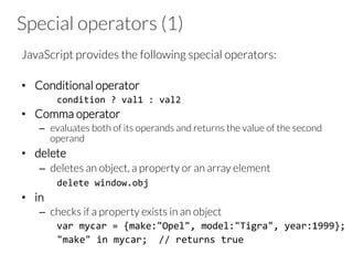 Special operators (1)

JavaScript provides the following special operators:

•  Conditional operator
	
  condition	
  ?	
  val1	
  :	
  val2	
  
•  Comma operator
–  evaluates both of its operands and returns the value of the second
operand
•  delete
–  deletes an object, a property or an array element




 
delete	
  window.obj	
  
•  in
–  checks if a property exists in an object
	
  var	
  mycar	
  =	
  {make:"Opel",	
  model:"Tigra",	
  year:1999};	
  
	
  "make"	
  in	
  mycar;	
  	
  //	
  returns	
  true	
  
 