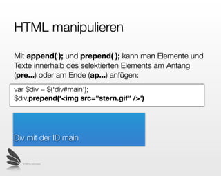 HTML manipulieren

Mit append( ); und prepend( ); kann man Elemente und
Texte innerhalb des selektierten Elements am Anfang
(pre...) oder am Ende (app...) anfügen:
var $div = $(‘div#main’);
$div.prepend(‘<img src=”stern.gif” />’)




Div mit der ID main


  © 2009 by noel bossart
 