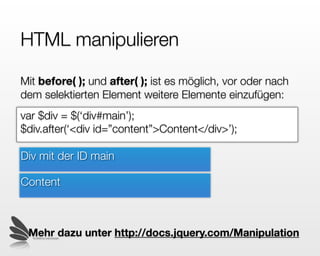 HTML manipulieren

Mit before( ); und after( ); ist es möglich, vor oder nach
dem selektierten Element weitere Elemente einzufügen:
var $div = $(‘div#main’);
$div.after(‘<div id=”content”>Content</div>’);

Div mit der ID main

Content


                      Mehr dazu unter docs.jquery.com/Manipulation
  © 2009 by noel bossart
 