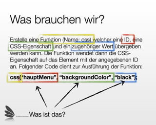 Funktionen
Wir erstellen eine Funktion (Name: css) welcher eine ID,
eine CSS-Eigenschaft und ein zugehöriger Wert
übergeben werden kann. Die Funktion wendet dann die
CSS-Eigenschaft auf das Element mit der angegebenen
ID an. Folgender Code dient zur Ausführung der
Funktion:
css(“hauptMenu”, “backgroundColor”, “black”);




  © 2009 by noel bossart
                           Was ist das?
 