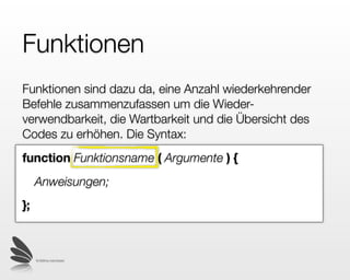 Funktionen
Funktionen sind dazu da, eine Anzahl wiederkehrender
Befehle zusammenzufassen um die Wieder-
verwendbarkeit, die Wartbarkeit und die Übersicht des
Codes zu erhöhen.
function Funktionsname ( Argumente ) {
     Anweisungen;
};



     © 2009 by noel bossart
 