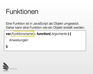Funktionen
Eine Funktion ist in JavaScript als Objekt umgesetzt.
Daher kann eine Funktion wie ein Objekt erstellt werden:
var Funktionsname = function( Argumente ) {
     Anweisungen
};




     © 2009 by noel bossart
 