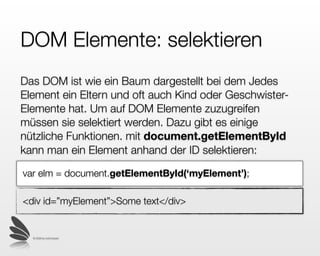 DOM Elemente: selektieren
Das DOM ist wie ein Baum dargestellt bei dem jedes
Element ein Eltern- und oft auch Kind- oder Geschwister-
Elemente hat. Um auf DOM Elemente zuzugreifen
müssen sie selektiert werden. Mit
document.getElementById kann man ein Element
anhand der ID selektieren:

var elm = document.getElementById(‘myElement’);

<div id=”myElement”>Some text</div>


  © 2009 by noel bossart
 