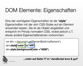 DOM Elemente:
Eigenschaften
Eine der wichtigsten Eigenschaften ist die “style”
Eigenschaft (Attribut) mit der sich CSS-Styles auf ein
Element anwenden lassen. Sie ist in Javascript als Objekt
abgebildet und entsprich im Prinzip normalem CSS, wobei
jedoch z.T. etwas andere Eigenschaftsnamen vorkommen:

var elm = document.getElementById(‘myElement’);
elm.style[‘color’] = “#fff”;
elm.style.backgroundColor =”#000”;


                           ...mehr auf Seite 77 in “JavaScript kurz & gut”
  © 2009 by noel bossart
 