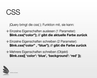 CSS
jQuery bringt die css( ); Funktion mit, sie kann:
Einzelne Eigenschaften auslesen (1 Parameter):
$link.css(“color”); // gibt die aktuelle Farbe zurück
Einzelne Eigenschaften schreiben (2 Parameter):
$link.css(“color” , “blue”); /* gibt das jQuery Objekt
zurück /*
Mehrere Eigenschaften schreiben (Objekt)
$link.css({ ‘color’: ‘blue’, ‘background’: ‘red’ }); /*
gibt ebenfalls das jQuery Objekt zurück */

 © 2009 by noel bossart
 