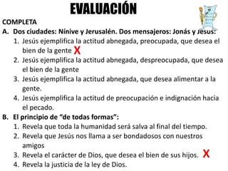 COMPLETA
A. Dos ciudades: Nínive y Jerusalén. Dos mensajeros: Jonás y Jesús:
1. Jesús ejemplifica la actitud abnegada, preocupada, que desea el
bien de la gente
2. Jesús ejemplifica la actitud abnegada, despreocupada, que desea
el bien de la gente
3. Jesús ejemplifica la actitud abnegada, que desea alimentar a la
gente.
4. Jesús ejemplifica la actitud de preocupación e indignación hacia
el pecado.
B. El principio de “de todas formas”:
1. Revela que toda la humanidad será salva al final del tiempo.
2. Revela que Jesús nos llama a ser bondadosos con nuestros
amigos
3. Revela el carácter de Dios, que desea el bien de sus hijos.
4. Revela la justicia de la ley de Dios.
EVALUACIÓN
 