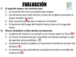 C. El segundo toque, nos muestra que:
1. La sanación de Jesús se produce por etapas
2. Las personas que están dentro y fuera de la iglesia necesitan el
toque sanador de Jesús
3. Dios necesita tiempo para restaurar al hombre
4. El bautismo del fuego del Espíritu Santo viene en la segunda
etapa.
D. Marca verdadero o falso donde corresponda:
1. La iglesia de Cristo es su corazón y sus manos sobre la Tierra ( )
2. Un amor incondicional por el hombre nos llevará siempre a salir
de agendas preconcebidas. ( )
3. Solamente desde el púlpito se transmite la Verdad al corazón del
hombre ( )
4. La manera en que atendemos al prójimo muestra la medida de
nuestra fe ( )
EVALUACIÓN
 