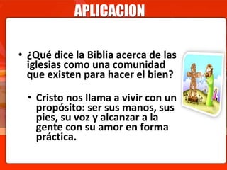 APLICACION
• ¿Qué dice la Biblia acerca de las
iglesias como una comunidad
que existen para hacer el bien?
• Cristo nos llama a vivir con un
propósito: ser sus manos, sus
pies, su voz y alcanzar a la
gente con su amor en forma
práctica.
 