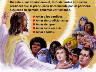 Durante su ministerio terrenal, Jesús demostró en muchas
ocasiones que se preocupaba sinceramente por las personas.
Siguiendo su ejemplo, debemos vivir amando.
 