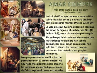 «El amor nunca deja de ser»
(1ª de Corintios 13:8)
Jesús insistió en que debemos amar a Dios
sobre todas las cosas y a nuestro prójimo
como a nosotros mismos (Mateo 22:37-39).
La vida de Jesús fue una expresión continua
del amor. Reflejó así el carácter de Dios (1ª
de Juan 4:8), y nos dio un ejemplo a seguir.
Sin embargo, la historia nos demuestra que
los cristianos no siempre han sabido
permanecer en el amor. En realidad, han
sido los cristianos los que, en muchas
ocasiones, han matado a sus propios
hermanos.
Los que permanecen en Dios han de
permanecer en su amor siempre. No
hay nada más poderoso para atraer a
las personas a la verdad que el amor
de Cristo expresado en nuestras vidas.
 