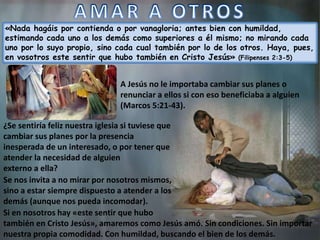 «Nada hagáis por contienda o por vanagloria; antes bien con humildad,
estimando cada uno a los demás como superiores a él mismo; no mirando cada
uno por lo suyo propio, sino cada cual también por lo de los otros. Haya, pues,
en vosotros este sentir que hubo también en Cristo Jesús» (Filipenses 2:3-5)
A Jesús no le importaba cambiar sus planes o
renunciar a ellos si con eso beneficiaba a alguien
(Marcos 5:21-43).
Se nos invita a no mirar por nosotros mismos,
sino a estar siempre dispuesto a atender a los
demás (aunque nos pueda incomodar).
Si en nosotros hay «este sentir que hubo
también en Cristo Jesús», amaremos como Jesús amó. Sin condiciones. Sin importar
nuestra propia comodidad. Con humildad, buscando el bien de los demás.
¿Se sentiría feliz nuestra iglesia si tuviese que
cambiar sus planes por la presencia
inesperada de un interesado, o por tener que
atender la necesidad de alguien
externo a ella?
 