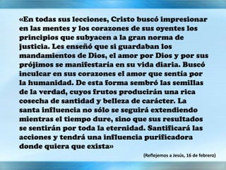 «En todas sus lecciones, Cristo buscó impresionar
en las mentes y los corazones de sus oyentes los
principios que subyacen a la gran norma de
justicia. Les enseñó que si guardaban los
mandamientos de Dios, el amor por Dios y por sus
prójimos se manifestaría en su vida diaria. Buscó
inculcar en sus corazones el amor que sentía por
la humanidad. De esta forma sembró las semillas
de la verdad, cuyos frutos producirán una rica
cosecha de santidad y belleza de carácter. La
santa influencia no sólo se seguirá extendiendo
mientras el tiempo dure, sino que sus resultados
se sentirán por toda la eternidad. Santificará las
acciones y tendrá una influencia purificadora
donde quiera que exista»
(Reflejemos a Jesús, 16 de febrero)
 