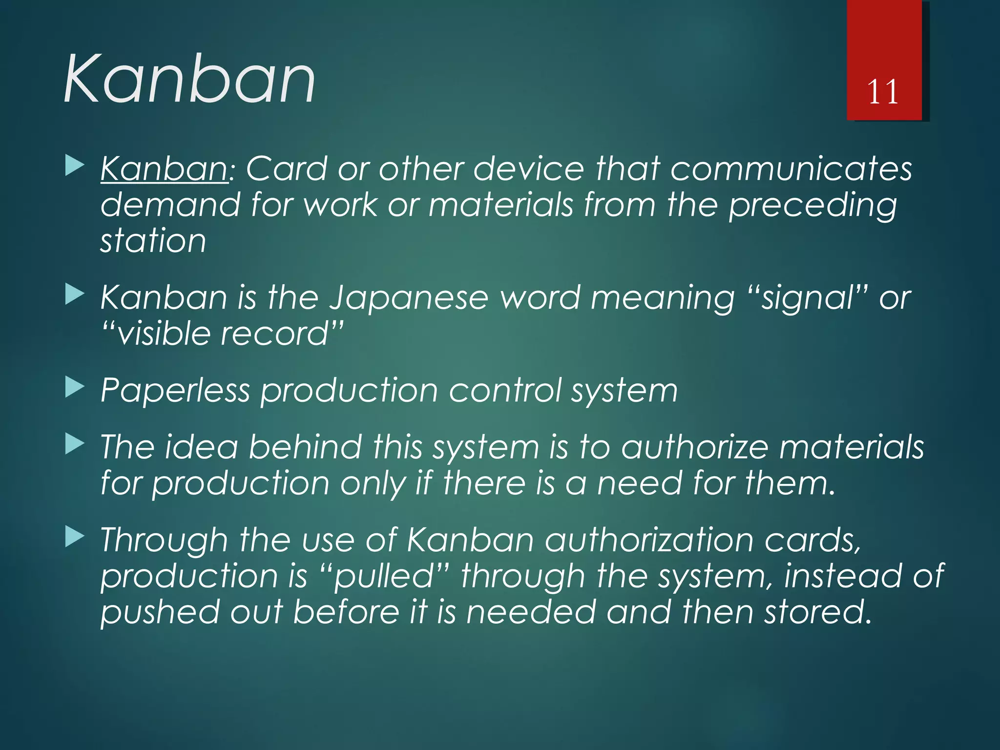 Kanban
 Kanban: Card or other device that communicates
demand for work or materials from the preceding
station
 Kanban is the Japanese word meaning “signal” or
“visible record”
 Paperless production control system
 The idea behind this system is to authorize materials
for production only if there is a need for them.
 Through the use of Kanban authorization cards,
production is “pulled” through the system, instead of
pushed out before it is needed and then stored.
11
 