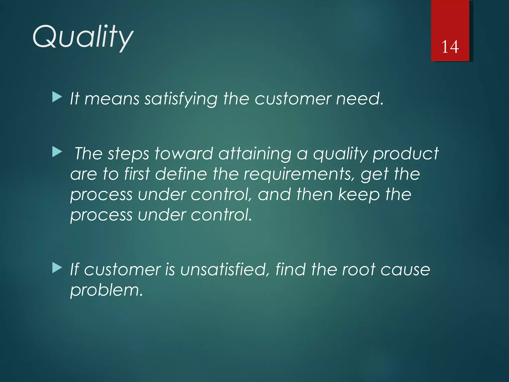 Quality
 It means satisfying the customer need.
 The steps toward attaining a quality product
are to first define the requirements, get the
process under control, and then keep the
process under control.
 If customer is unsatisfied, find the root cause
problem.
14
 