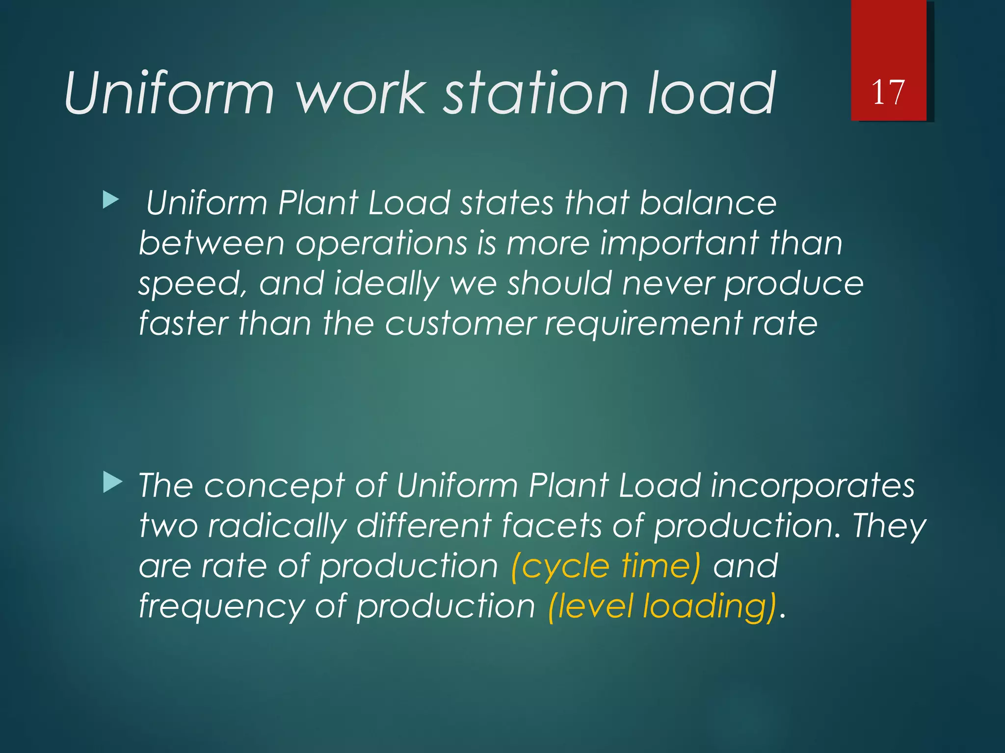 Uniform work station load
 Uniform Plant Load states that balance
between operations is more important than
speed, and ideally we should never produce
faster than the customer requirement rate
 The concept of Uniform Plant Load incorporates
two radically different facets of production. They
are rate of production (cycle time) and
frequency of production (level loading).
17
 