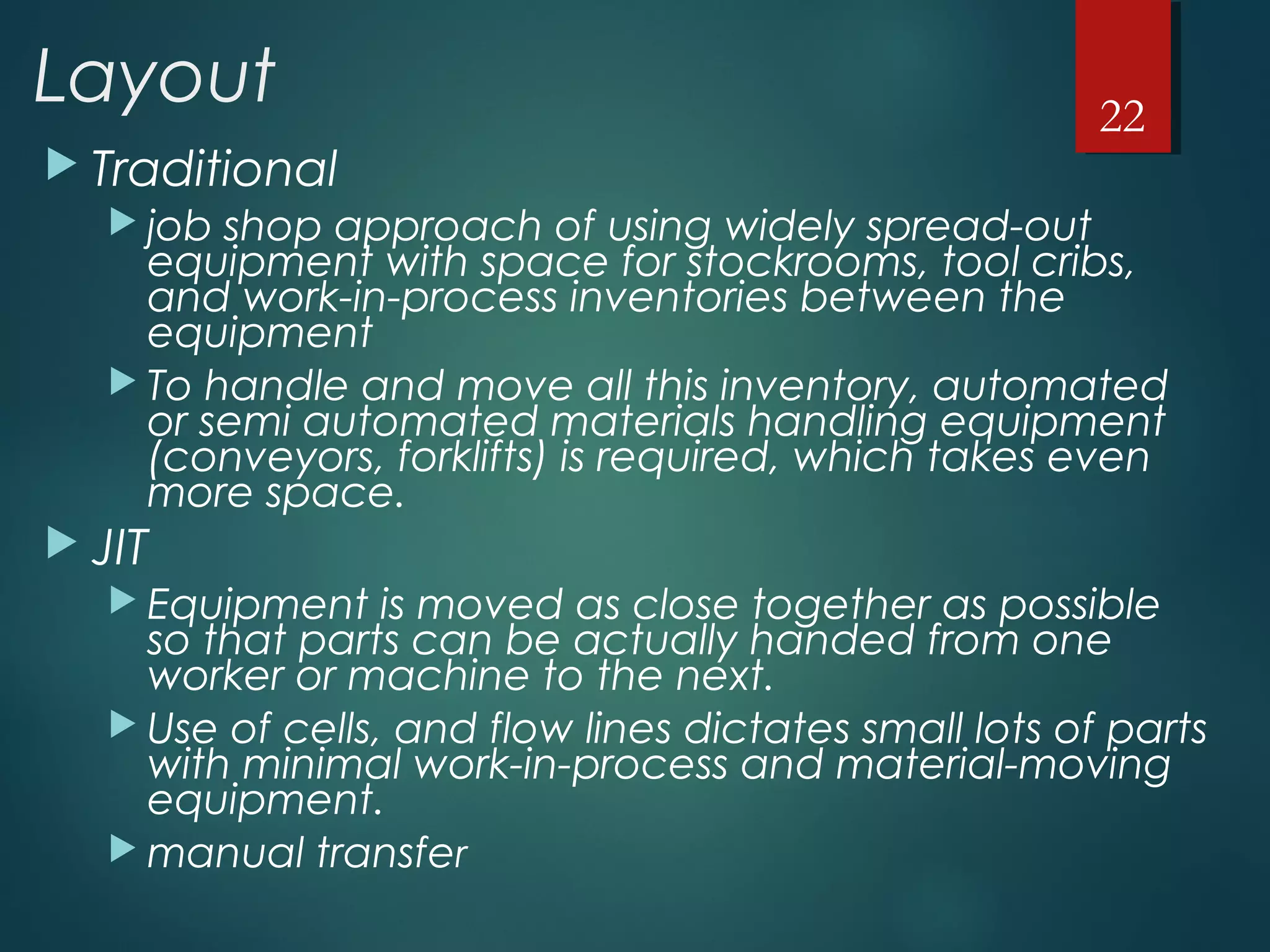 Layout
 Traditional
 job shop approach of using widely spread-out
equipment with space for stockrooms, tool cribs,
and work-in-process inventories between the
equipment
 To handle and move all this inventory, automated
or semi automated materials handling equipment
(conveyors, forklifts) is required, which takes even
more space.
 JIT
 Equipment is moved as close together as possible
so that parts can be actually handed from one
worker or machine to the next.
 Use of cells, and flow lines dictates small lots of parts
with minimal work-in-process and material-moving
equipment.
 manual transfer
22
 