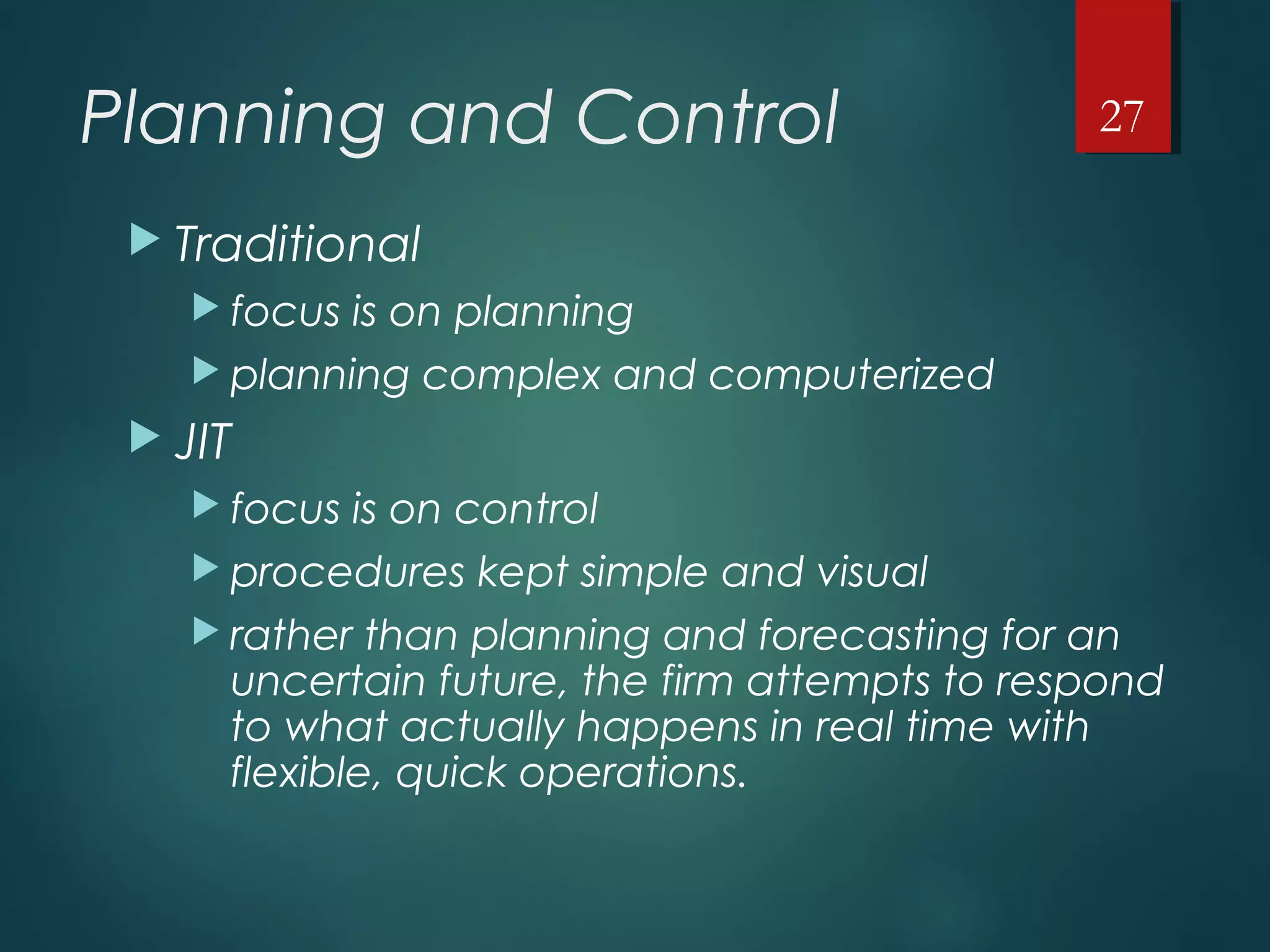 Planning and Control
 Traditional
 focus is on planning
 planning complex and computerized
 JIT
 focus is on control
 procedures kept simple and visual
 rather than planning and forecasting for an
uncertain future, the firm attempts to respond
to what actually happens in real time with
flexible, quick operations.
27
 