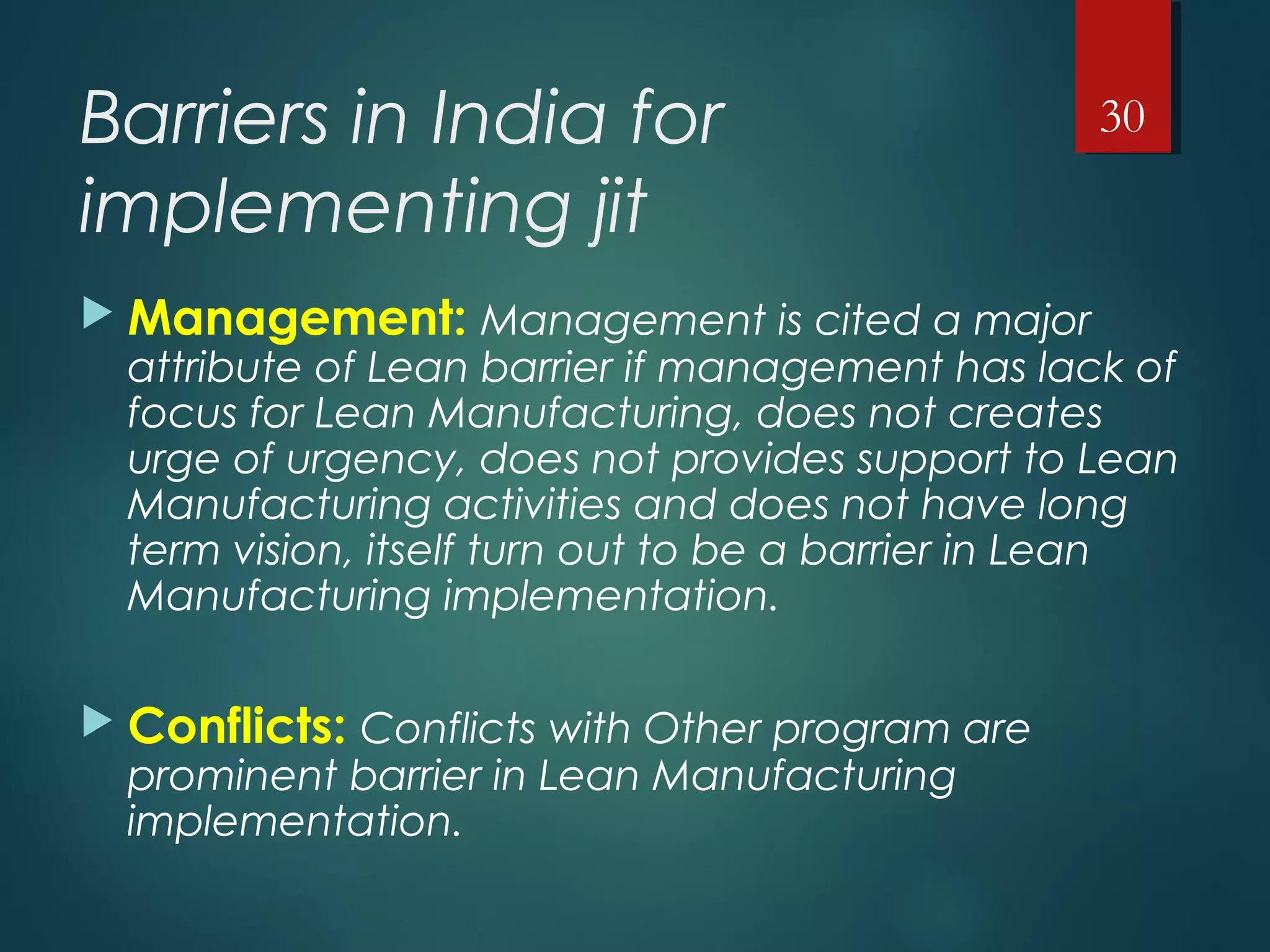 Barriers in India for
implementing jit
 Management: Management is cited a major
attribute of Lean barrier if management has lack of
focus for Lean Manufacturing, does not creates
urge of urgency, does not provides support to Lean
Manufacturing activities and does not have long
term vision, itself turn out to be a barrier in Lean
Manufacturing implementation.
 Conflicts: Conflicts with Other program are
prominent barrier in Lean Manufacturing
implementation.
30
 