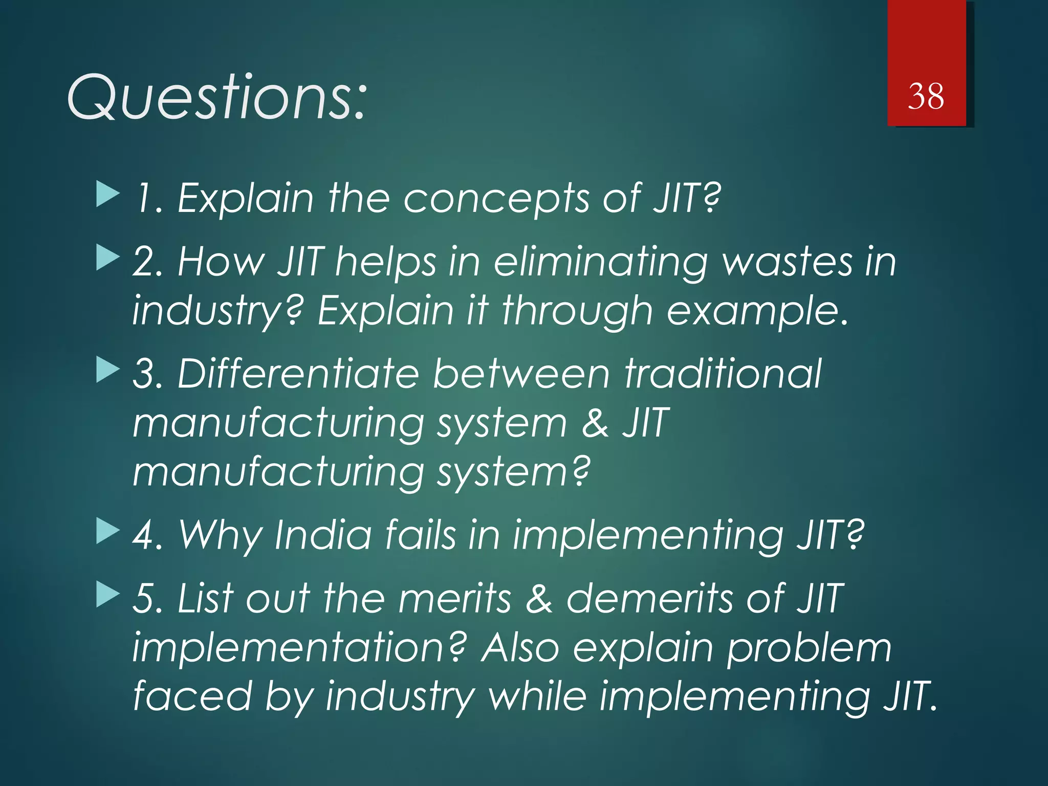 Questions:
 1. Explain the concepts of JIT?
 2. How JIT helps in eliminating wastes in
industry? Explain it through example.
 3. Differentiate between traditional
manufacturing system & JIT
manufacturing system?
 4. Why India fails in implementing JIT?
 5. List out the merits & demerits of JIT
implementation? Also explain problem
faced by industry while implementing JIT.
38
 