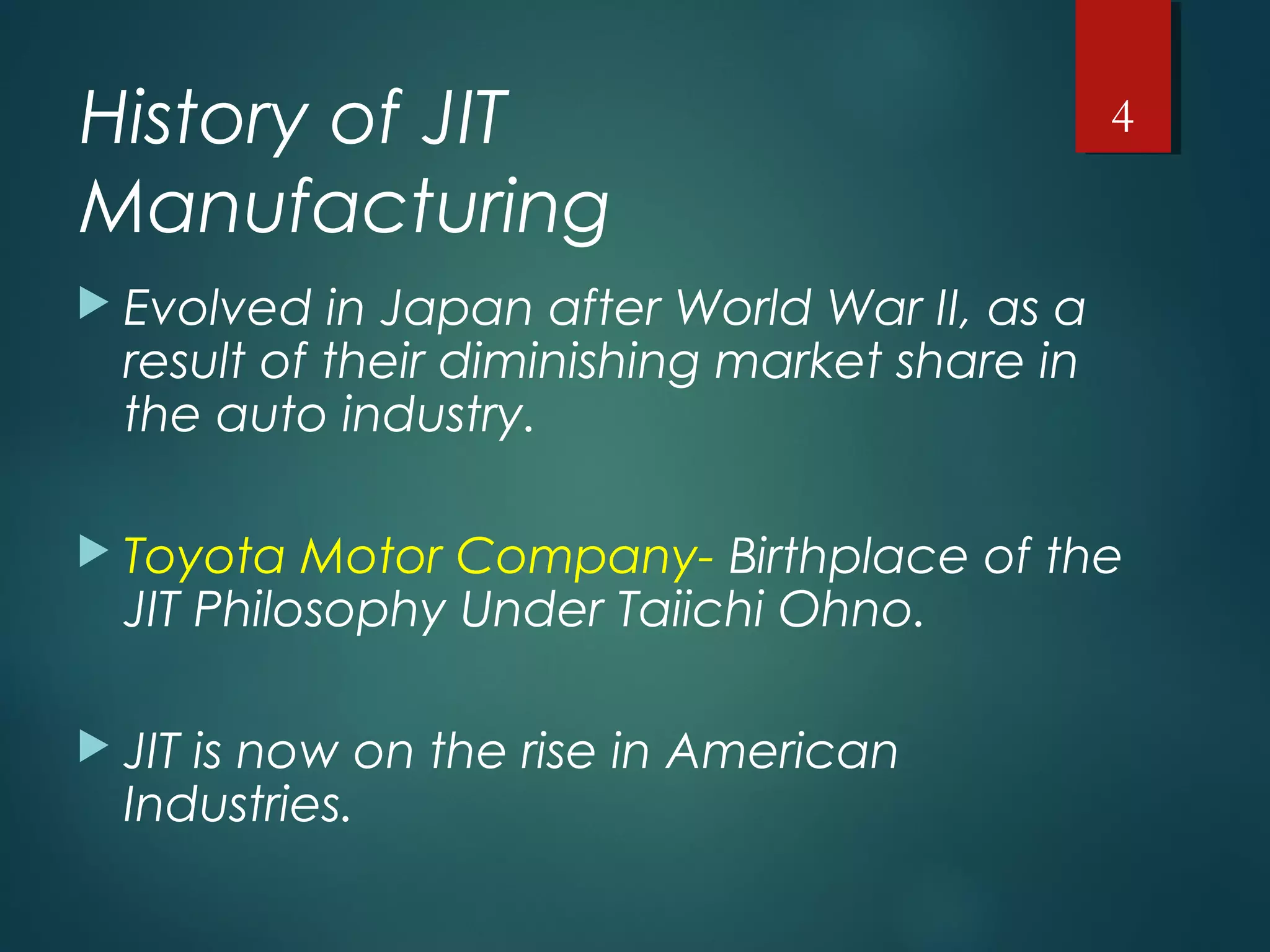 History of JIT
Manufacturing
 Evolved in Japan after World War II, as a
result of their diminishing market share in
the auto industry.
 Toyota Motor Company- Birthplace of the
JIT Philosophy Under Taiichi Ohno.
 JIT is now on the rise in American
Industries.
4
 
