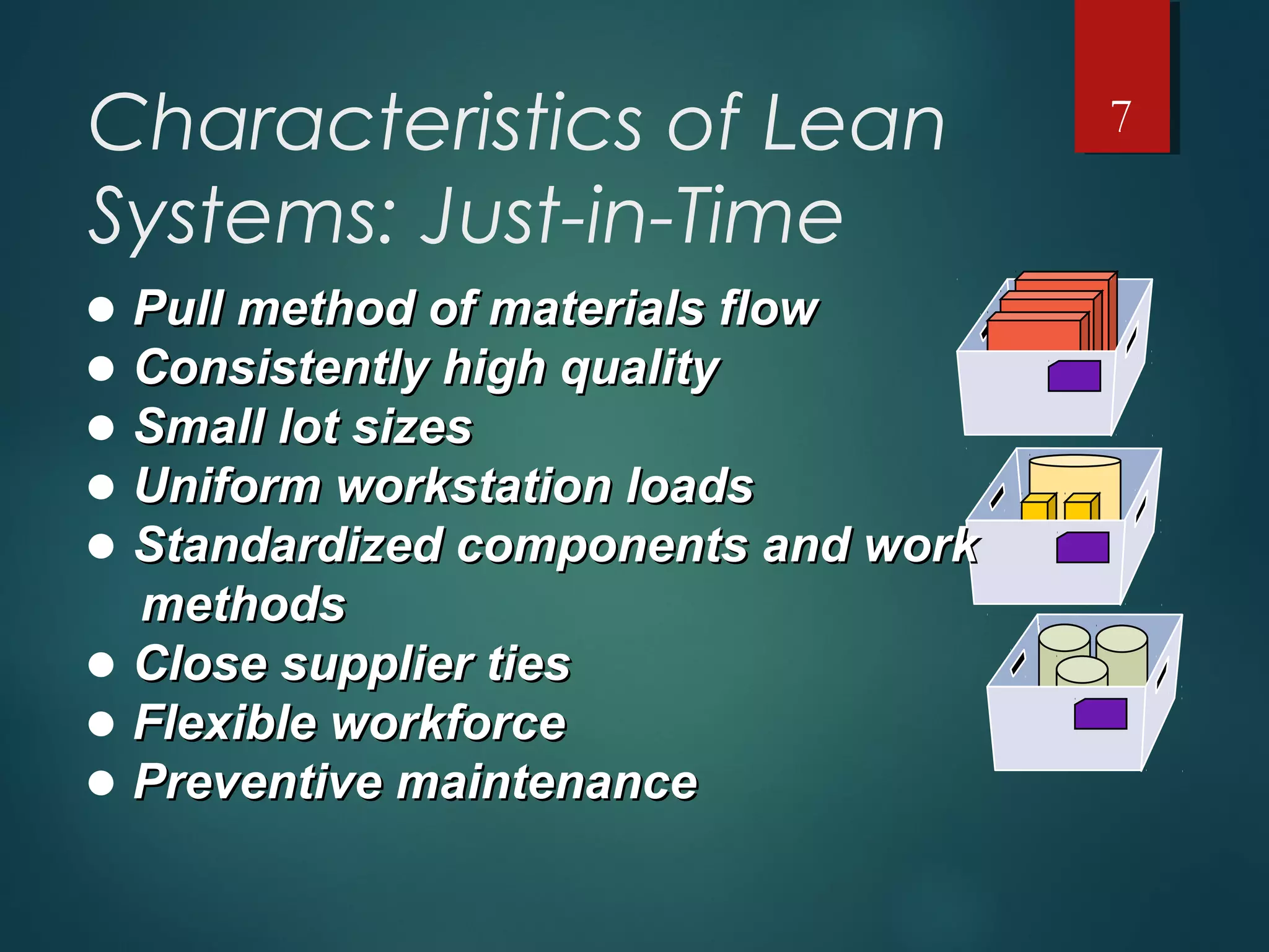 Characteristics of Lean
Systems: Just-in-Time
• Pull method of materials flowPull method of materials flow
• Consistently high qualityConsistently high quality
• Small lot sizesSmall lot sizes
• Uniform workstation loadsUniform workstation loads
• Standardized components and workStandardized components and work
methodsmethods
• Close supplier tiesClose supplier ties
• Flexible workforceFlexible workforce
• Preventive maintenancePreventive maintenance
7
 