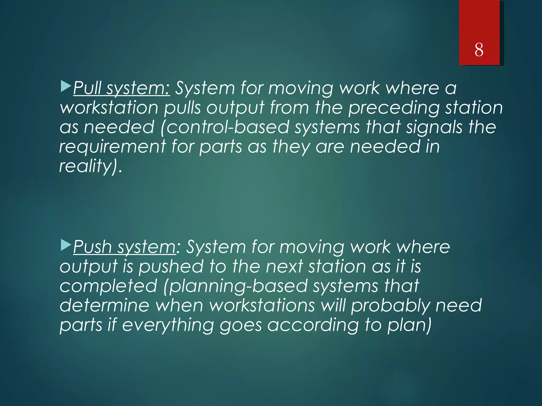 Pull system: System for moving work where a
workstation pulls output from the preceding station
as needed (control-based systems that signals the
requirement for parts as they are needed in
reality).
Push system: System for moving work where
output is pushed to the next station as it is
completed (planning-based systems that
determine when workstations will probably need
parts if everything goes according to plan)
8
 
