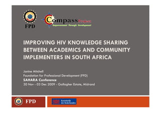 IMPROVING HIV KNOWLEDGE SHARING
BETWEEN ACADEMICS AND COMMUNITY
IMPLEMENTERS IN SOUTH AFRICA

Janine Mitchell
Foundation for Professional Development (FPD)
SAHARA Conference
30 Nov - 03 Dec 2009 - Gallagher Estate, Midrand




 FPD
 