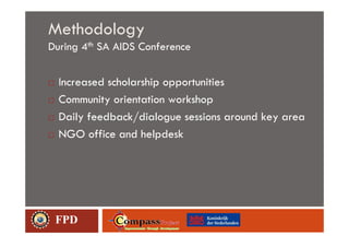 Methodology
During 4th SA AIDS Conference


  Increased scholarship opportunities
  Community orientation workshop
  Daily feedback/dialogue sessions around key area
  NGO office and helpdesk




 FPD
 