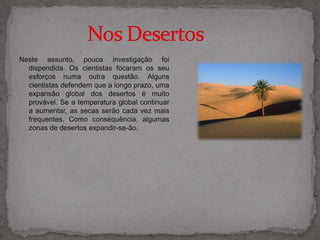 Neste assunto, pouca investigação foi dispendida. Os cientistas focaram os seu esforços numa outra questão. Alguns cientistas defendem que a longo prazo, uma expansão global dos desertos é muito provável. Se a temperatura global continuar a aumentar, as secas serão cada vez mais frequentes. Como consequência, algumas zonas de desertos expandir-se-ão.              Nos Desertos