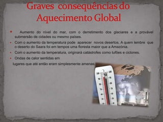 Aumento do nível do mar, com o derretimento dos glaciares e a provável submersão de cidades ou mesmo países. Com o aumento da temperatura pode  aparecer  novos desertos. A quem lembre  que o deserto do Saara foi em tempos uma floresta maior que a Amazónia.Com o aumento da temperatura, originará catástrofes como tufões e ciclones.  Ondas de calor sentidas em     lugares que até então eram simplesmente amenas.  Graves  consequências do             Aquecimento Global                          