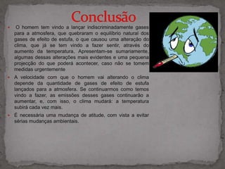                  Conclusão  O homem tem vindo a lançar indiscriminadamente gases para a atmosfera, que quebraram o equilíbrio natural dos gases de efeito de estufa, o que causou uma alteração do clima, que já se tem vindo a fazer sentir, através do aumento da temperatura. Apresentam-se sumariamente, algumas dessas alterações mais evidentes e uma pequena projecção do que poderá acontecer, caso não se tomem medidas urgentemente 