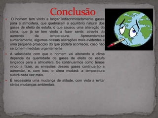                  Conclusão  O homem tem vindo a lançar indiscriminadamente gases para a atmosfera, que quebraram o equilíbrio natural dos gases de efeito de estufa, o que causou uma alteração do clima, que já se tem vindo a fazer sentir, através do aumento da temperatura. Apresentam-se sumariamente, algumas dessas alterações mais evidentes e uma pequena projecção do que poderá acontecer, caso não se tomem medidas urgentemente 