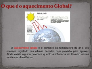 O que é o aquecimento Global?O aquecimento global é o aumento da temperatura do ar e dos oceanos registado nas últimas décadas com previsão para agravar. Ainda existe alguma polémica quanto à influencia do Homem nestas mudanças climatéricas.