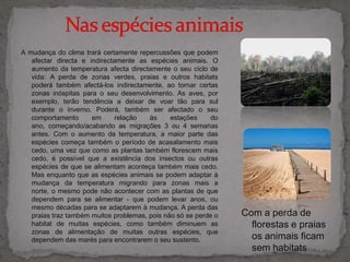          Nas espécies animais A mudança do clima trará certamente repercussões que podem afectar directa e indirectamente as espécies animais. O aumento da temperatura afecta directamente o seu ciclo de vida: A perda de zonas verdes, praias e outros habitats poderá também afectá-los indirectamente, ao tornar certas zonas inóspitas para o seu desenvolvimento. As aves, por exemplo, terão tendência a deixar de voar tão para sul durante o inverno. Poderá, também ser afectado o seu comportamento em relação às estações do ano, começando/acabando as migrações 3 ou 4 semanas antes. Com o aumento da temperatura, a maior parte das espécies começa também o período de acasalamento mais cedo, uma vez que como as plantas também florescem mais cedo, é possível que a existência dos insectos ou outras espécies de que se alimentam aconteça também mais cedo. Mas enquanto que as espécies animais se podem adaptar à mudança da temperatura migrando para zonas mais a norte, o mesmo pode não acontecer com as plantas de que dependem para se alimentar - que podem levar anos, ou mesmo décadas para se adaptarem à mudança. A perda das praias traz também muitos problemas, pois não só se perde o habitat de muitas espécies, como também diminuem as zonas de alimentação de muitas outras espécies, que dependem das marés para encontrarem o seu sustento.Com a perda de florestas e praias os animais ficam sem habitats