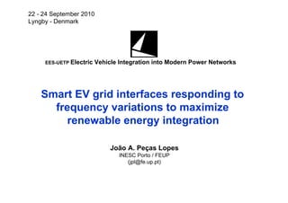 22 - 24 September 2010
Lyngby - Denmark




     EES-UETP Electric   Vehicle Integration into Modern Power Networks




    Smart EV grid interfaces responding to
      frequency variations to maximize
         renewable energy integration

                              João A. Peças Lopes
                                 INESC Porto / FEUP
                                    (jpl@fe.up.pt)
 