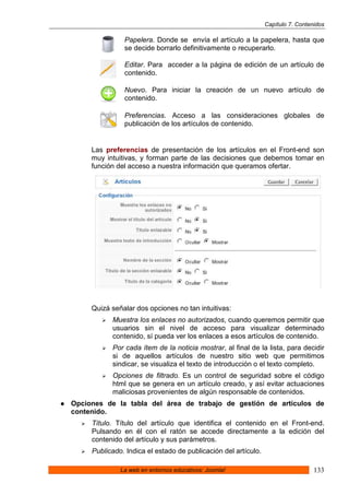 Capítulo 7. Contenidos

               Papelera. Donde se envía el artículo a la papelera, hasta que
               se decide borrarlo definitivamente o recuperarlo.

               Editar. Para acceder a la página de edición de un artículo de
               contenido.

               Nuevo. Para iniciar la creación de un nuevo artículo de
               contenido.

               Preferencias. Acceso a las consideraciones globales de
               publicación de los artículos de contenido.


     Las preferencias de presentación de los artículos en el Front-end son
     muy intuitivas, y forman parte de las decisiones que debemos tomar en
     función del acceso a nuestra información que queramos ofertar.




     Quizá señalar dos opciones no tan intuitivas:
           Muestra los enlaces no autorizados, cuando queremos permitir que
           usuarios sin el nivel de acceso para visualizar determinado
           contenido, sí pueda ver los enlaces a esos artículos de contenido.
           Por cada ítem de la noticia mostrar, al final de la lista, para decidir
           si de aquellos artículos de nuestro sitio web que permitimos
           sindicar, se visualiza el texto de introducción o el texto completo.
           Opciones de filtrado. Es un control de seguridad sobre el código
           html que se genera en un artículo creado, y así evitar actuaciones
           maliciosas provenientes de algún responsable de contenidos.
Opciones de la tabla del área de trabajo de gestión de artículos de
contenido.
     Título. Título del artículo que identifica el contenido en el Front-end.
     Pulsando en él con el ratón se accede directamente a la edición del
     contenido del artículo y sus parámetros.
     Publicado. Indica el estado de publicación del artículo.

              La web en entornos educativos: Joomla!                              133
 