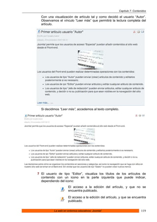 Capítulo 7. Contenidos

  Con una visualización de artículo tal y como decidió el usuario “Autor”.
  Observamos el vínculo “Leer más” que permitirá la lectura completa del
  artículo.




  Si decidimos “Leer más”, accedemos al texto completo.




7 El usuario de tipo “Editor”, visualiza los títulos de los artículos de
  contenido con un icono en la parte izquierda que puede indicar,
  dependiendo del icono:
                      El acceso a la edición del artículo, y que no se
                      encuentra publicado.

                      El acceso a la edición del artículo, y que se encuentra
                      publicado.


           La web en entornos educativos: Joomla!                           119
 