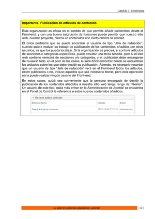 Capítulo 7. Contenidos



Importante: Publicación de artículos de contenido.

Esta organización es eficaz en el sentido de que permite añadir contenidos desde el
Front-end, y con una buena asignación de funciones puede permitir que nuestro sitio
web, nuestro proyecto, crezca en contenidos con cierto control de calidad.
El único problema que se puede encontrar el usuario de tipo “Jefe de redacción”,
cuando quiera realizar su trabajo de publicación de los contenidos añadidos por otros
usuarios, es que los pueda localizar. Si la organización es precisa, si controla artículos
de secciones o categorías específicas, puede resultar una tarea sencilla, pero si el sitio
web contiene variedad de secciones y/o categorías, y el publicador debe encargarse
de revisarlo todo, en el peor de los casos, le será difícil encontrar dónde se encuentran
los artículos sobre los que debe decidir su publicación. Además, es necesario recordar
que un usuario de tipo “Jefe de redacción” verá en el Front-end todos los artículos,
estén publicados o no, incluso aquellos que sea necesario borrar, pero esta operación
no la puede realizar ningún usuario del Front-end.
En estos casos, quizá sea conveniente que la persona encargada de decidir la
publicación de los contenidos añadidos a nuestro sitio web tenga rango de “Gestor”.
Un usuario de este tipo, nada más entrar en la Administración de Joomla! se encuentra
en el Panel de Control la referencia a estos nuevos contenidos añadidos.




                       La web en entornos educativos: Joomla!                           121
 