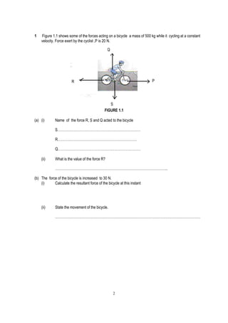 1   Figure 1.1 shows some of the forces acting on a bicycle a mass of 500 kg while it cycling at a constant
    velocity. Force exert by the cyclist ,P is 20 N.

                                                  Q




                         R                                                 P




                                                  S
                                               FIGURE 1.1

(a) (i)       Name of the force R, S and Q acted to the bicycle

              S………………………………………………………………

              R……………………………………………………………

              Q………………………………………………………………

    (ii)      What is the value of the force R?

              ……………………………………………………………………………………..

(b) The force of the bicycle is increased to 30 N.
    (i)     Calculate the resultant force of the bicycle at this instant




    (ii)      State the movement of the bicycle.

              ………………………………………………………………………………………………………………




                                                      2
 