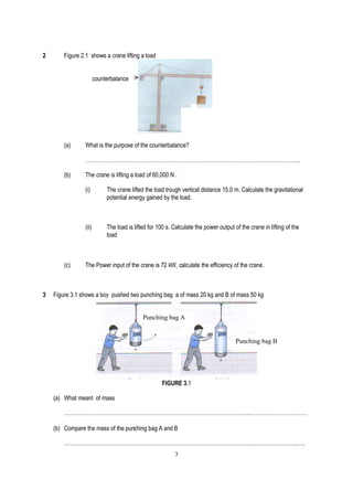 2       Figure 2.1 shows a crane lifting a load


                        counterbalance




        (a)      What is the purpose of the counterbalance?

                 ……………………………………………………………………………………………..…………..

        (b)      The crane is lifting a load of 60,000 N .

                 (i)         The crane lifted the load trough vertical distance 15.0 m. Calculate the gravitational
                             potential energy gained by the load.



                 (ii)        The load is lifted for 100 s. Calculate the power output of the crane in lifting of the
                             load



        (c)      The Power input of the crane is 72 kW, calculate the efficiency of the crane.



3   Figure 3.1 shows a boy pushed two punching bag a of mass 20 kg and B of mass 50 kg


                                             Punching bag A


                                                                                       Punching bag B




                                                     FIGURE 3.1

    (a) What meant of mass

        …………………………………………………………………………………………..……………………………

    (b) Compare the mass of the punching bag A and B

        …………………………………………………………………………………………………………………..…..
                                                           3
 