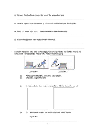 (c) Compare the difficulties to moved and or stop of the two punching bags.

        ……………………………………………………………………………………….………………………………..

    (d) Name the physics concept represented by the difficulties to move or stop the punching bags.

        ………………………………………………………………………………………………………………………...

    (e) Using your answer in (b) and (c) , state that a factor influenced to the concept. .

        …………………………………………………………………………………………………………….…………..

    (f) Explain one application of the physics concept stated in (e).

        …………………………………………………………………………………………………………….…………..

        .....................................................................................................................................................................

4   Figure 4.1 show a man pull a trolley on the soft ground. Figure 4.2 show the man push the trolley at the
    same placed. The force acted to trolley is 40 N. The trolley has mass 20 kg.




                                    DIAGRAM 4.1                                                             DIAGRAM 4.2

               (a)           At the diagram 4.1 and 4.2 , mark force acted to trolley.
               (b)           What is the weight of the trolley



               (c)           In the space below draw the components of force 40 N for diagram 4.1 and 4.2




               (d)           (i) Determine the values of the vertical component in each diagram

                                    Diagram 4.1 :

                                    ………………………………………………………………………………………
                                                                                  4
 
