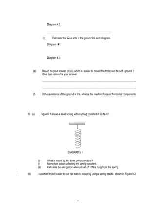 Diagram 4.2 :

                               ………………………………………………………………………

                        (ii)       Calculate the force acts to the ground for each diagram.

                               Diagram 4.1:



                               Diagram 4.2 :



          (e)           Based on your answer (d)(ii), which is easier to moved the trolley on the soft ground ?
                        Give one reason for your answer.

                        ………………………………………………………………………………………………………..

                        ………………………………………………………………………………………………………..

          (f)           If the resistance of the ground is 2 N, what is the resultant force of horizontal components




    5 (a)           Figure5.1 shows a steel spring with a spring constant of 20 N m-1.




                                                  DIAGRAM 5.1

                (i)            What is meant by the term spring constant?
                (ii)           Name two factors affecting the spring constant.
                (iii)          Calculate the elongation when a load of 15N is hung from the spring.
]
    (b)         A mother finds it easier to put her baby to sleep by using a spring cradle, shown in Figure 5.2




                                                           5
 