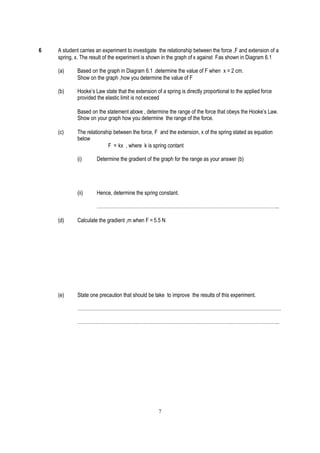 6   A student carries an experiment to investigate the relationship between the force ,F and extension of a
    spring, x. The result of the experiment is shown in the graph of x against Fas shown in Diagram 6.1

    (a)      Based on the graph in Diagram 6.1 .determine the value of F when x = 2 cm.
             Show on the graph ,how you determine the value of F

    (b)      Hooke’s Law state that the extension of a spring is directly proportional to the applied force
             provided the elastic limit is not exceed

             Based on the statement above , determine the range of the force that obeys the Hooke’s Law.
             Show on your graph how you determine the range of the force.

    (c)      The relationship between the force, F and the extension, x of the spring stated as equation
             below
                           F = kx , where k is spring contant

             (i)      Determine the gradient of the graph for the range as your answer (b)




             (ii)     Hence, determine the spring constant.

                      …………………………………………………………………………………………………..

    (d)      Calculate the gradient ,m when F = 5.5 N




    (e)      State one precaution that should be take to improve the results of this experiment.

             ………………………………………………………………………………………………………………

             ……………………………………………………………………………………………………………..




                                                    7
 