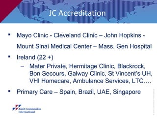 JC Accreditation

 Mayo Clinic - Cleveland Clinic – John Hopkins -
   Mount Sinai Medical Center – Mass. Gen Hospital
 Ireland (22 +)
    – Mater Private, Hermitage Clinic, Blackrock,
       Bon Secours, Galway Clinic, St Vincent’s UH,
       VHI Homecare, Ambulance Services, LTC….
 Primary Care – Spain, Brazil, UAE, Singapore




                                                      © Joint Commission International
 