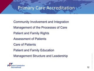 Primary Care Accreditation

Community Involvement and Integration
Management of the Processes of Care
Patient and Family Rights
Assessment of Patients
Care of Patients
Patient and Family Education




                                             © Joint Commission International
Management Structure and Leadership


                                        12
 