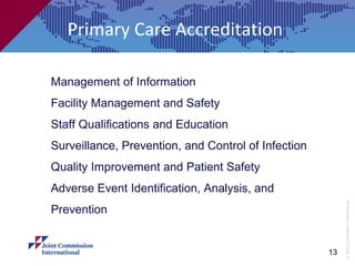 Primary Care Accreditation

Management of Information
Facility Management and Safety
Staff Qualifications and Education
Surveillance, Prevention, and Control of Infection
Quality Improvement and Patient Safety
Adverse Event Identification, Analysis, and




                                                          © Joint Commission International
Prevention


                                                     13
 